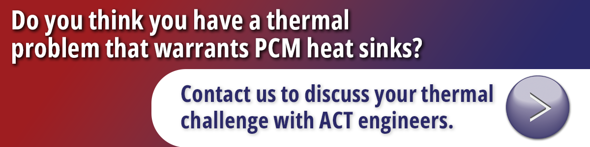 Do you think you have a thermal problem taht warrants PCM heat sinks? Contact us to discuss your thermal challenge with ACT engineers.
